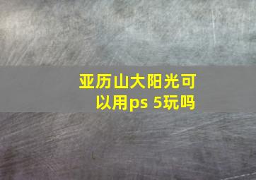 亚历山大阳光可以用ps 5玩吗